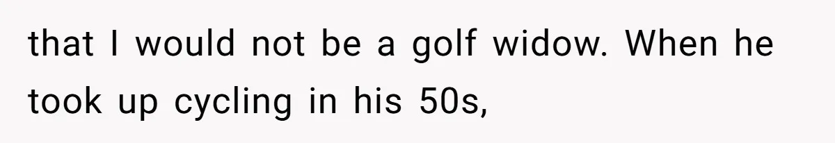 that I would not be a golf widow. When he took up cycling in his 50s,