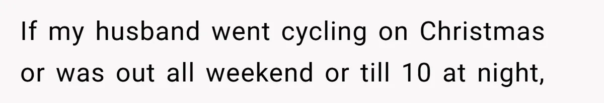 If my husband went cycling on Christmas or was out all weekend or till 10 at night,