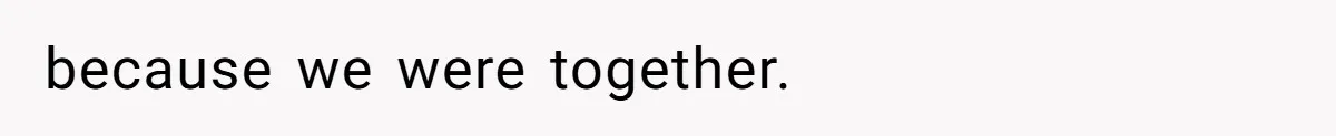 because we were together.