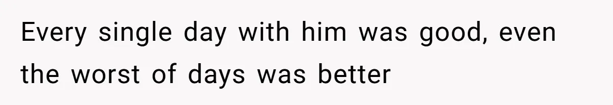 Every single day with him was good, even the worst of days was better