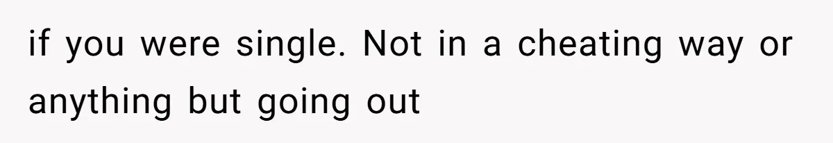 if you were single. Not in a cheating way or anything but going out