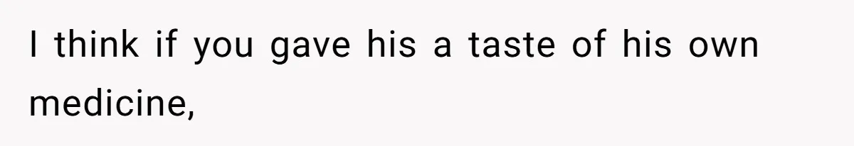 I think if you gave his a taste of his own medicine,
