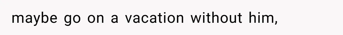 maybe go on a vacation without him,