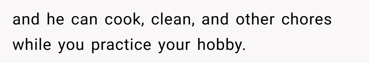 and he can cook, clean, and other chores while you practice your hobby.