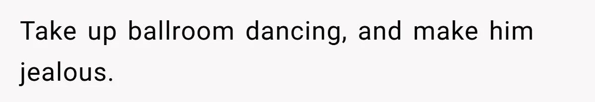 Take up ballroom dancing, and make him jealous.