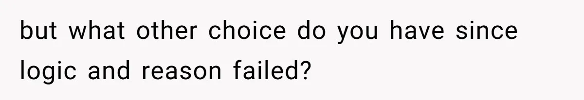but what other choice do you have since logic and reason failed?