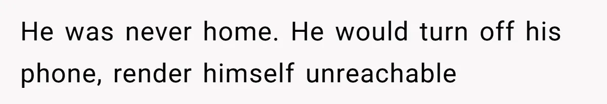 He was never home. He would turn off his phone, render himself unreachable