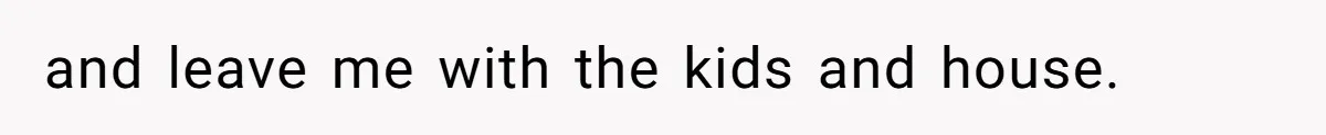 and leave me with the kids and house.