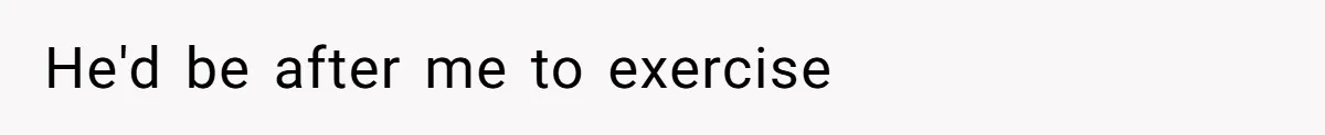 He'd be after me to exercise