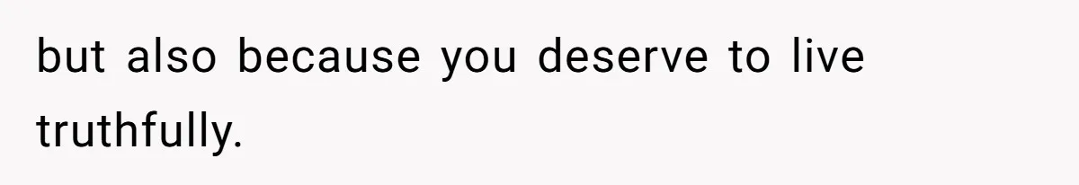 but also because you deserve to live truthfully.