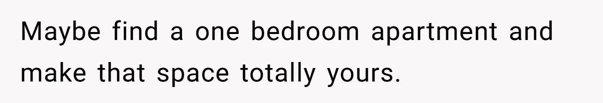 Maybe find a one bedroom apartment and make that space totally yours.