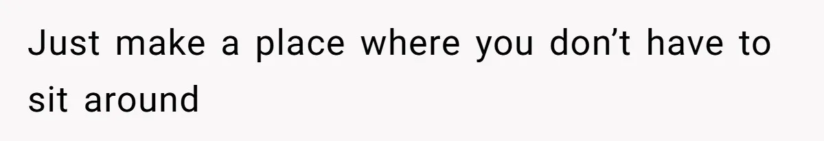 Just make a place where you don’t have to sit around