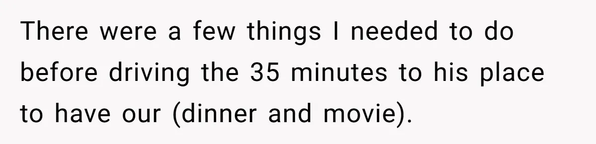 There were a few things I needed to do before driving the 35 minutes to his place to have our (dinner and movie).