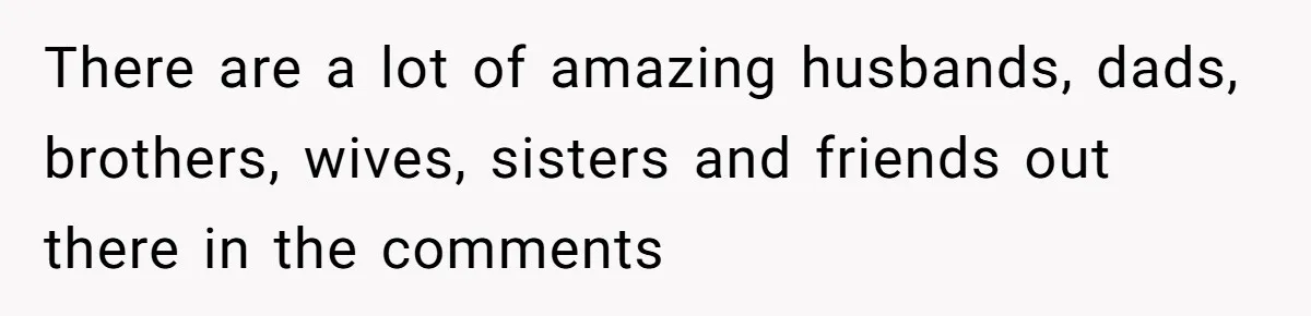 There are a lot of amazing husbands, dads, brothers, wives, sisters and friends out there in the comments