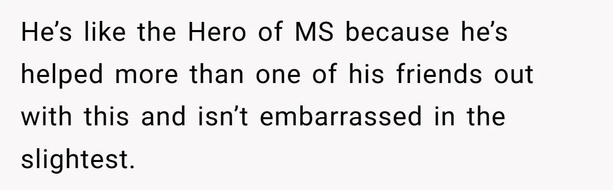 He’s like the Hero of MS because he’s helped more than one of his friends out with this and isn’t embarrassed in the slightest.