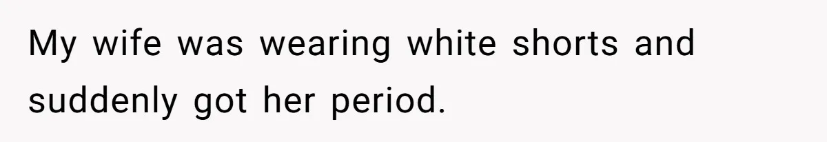 My wife was wearing white shorts and suddenly got her period.