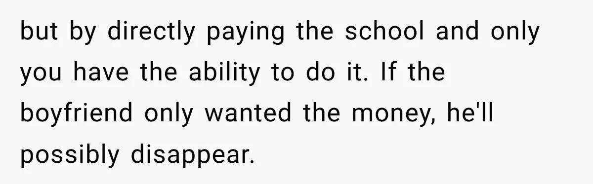 Daughter Says She’ll Cut Mom Off After College, Mom Takes Back College Fund but by directly paying the school and only you have the ability to do it. If the boyfriend only wanted the money, he'll possibly disappear.