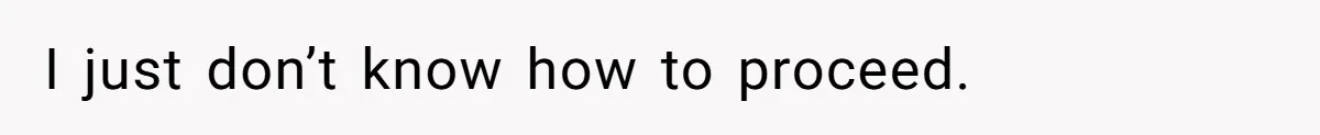 I just don’t know how to proceed.