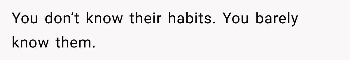 You don’t know their habits. You barely know them.