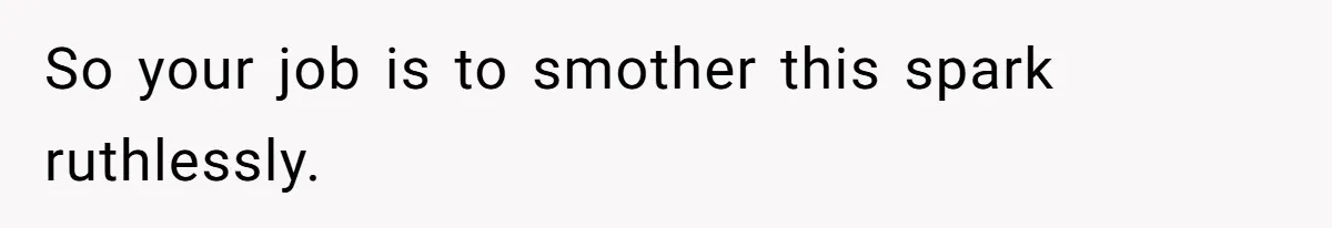 So your job is to smother this spark ruthlessly.