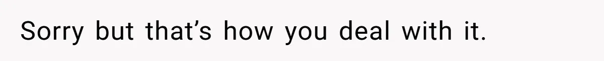 Sorry but that’s how you deal with it.