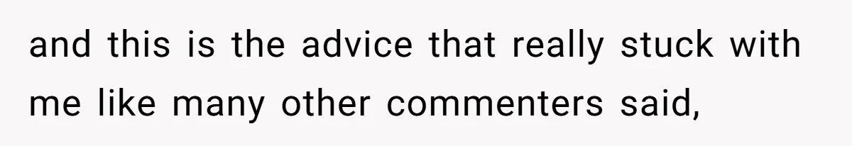 and this is the advice that really stuck with me like many other commenters said,