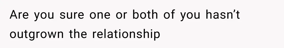 Are you sure one or both of you hasn’t outgrown the relationship