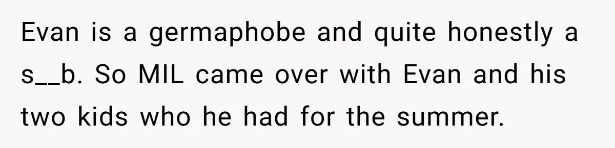New Mom Bans Her MIL From All Family Events After Her Insensitive 'Prank' Evan is a germaphobe and quite honestly a s__b. So MIL came over with Evan and his two kids who he had for the summer.