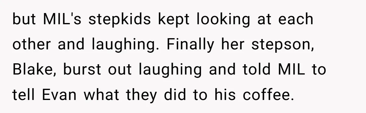 New Mom Bans Her MIL From All Family Events After Her Insensitive 'Prank' but MIL's stepkids kept looking at each other and laughing. Finally her stepson, Blake, burst out laughing and told MIL to tell Evan what they did to his coffee.