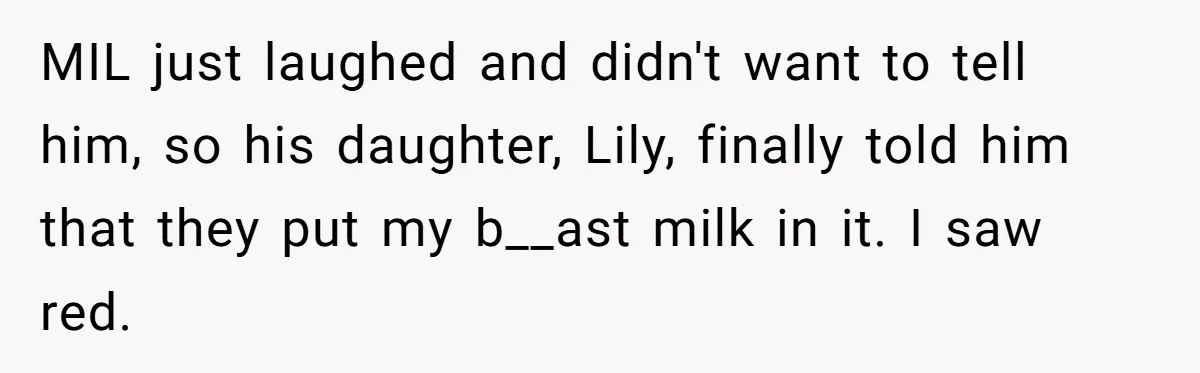 New Mom Bans Her MIL From All Family Events After Her Insensitive 'Prank' MIL just laughed and didn't want to tell him, so his daughter, Lily, finally told him that they put my b__ast milk in it. I saw red.