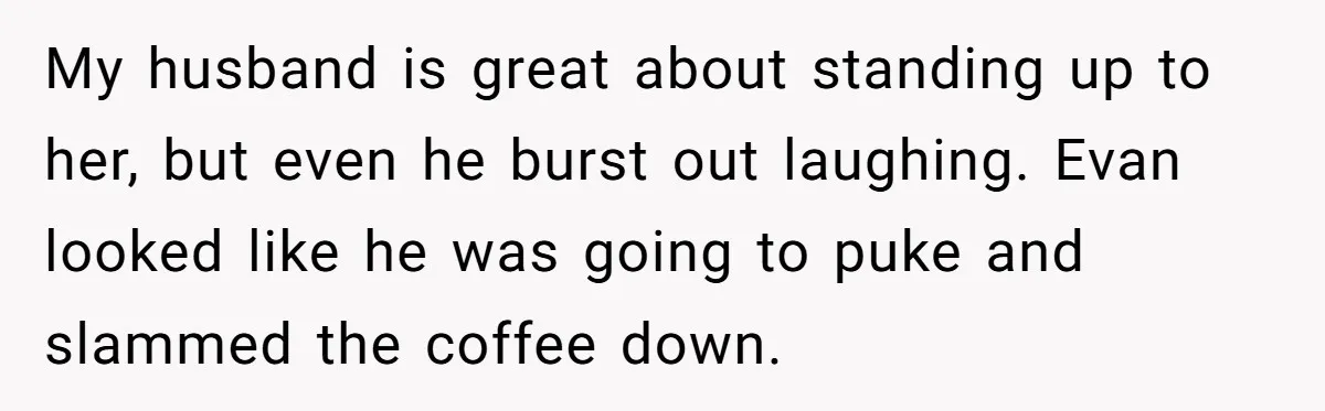 New Mom Bans Her MIL From All Family Events After Her Insensitive 'Prank' My husband is great about standing up to her, but even he burst out laughing. Evan looked like he was going to puke and slammed the coffee down.