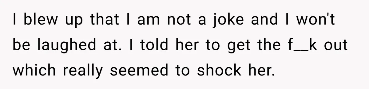 New Mom Bans Her MIL From All Family Events After Her Insensitive 'Prank' I blew up that I am not a joke and I won't be laughed at. I told her to get the f__k out which really seemed to shock her.