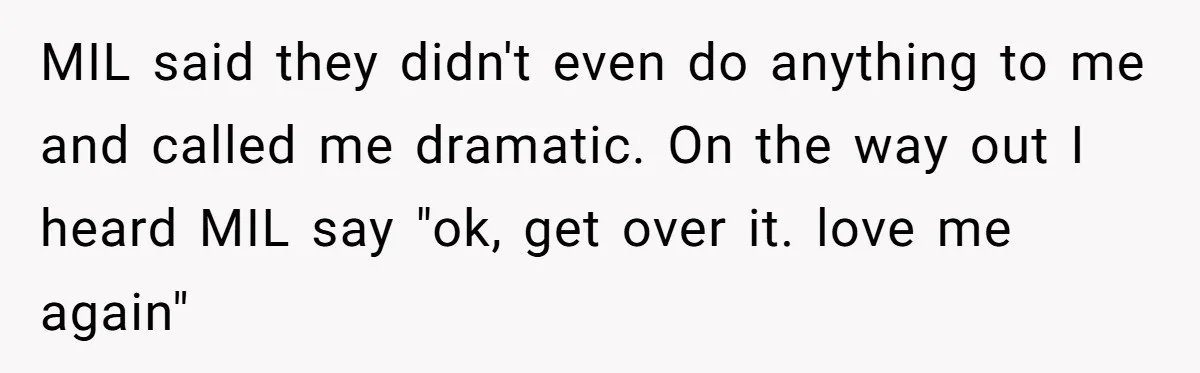 New Mom Bans Her MIL From All Family Events After Her Insensitive 'Prank' MIL said they didn't even do anything to me and called me dramatic. On the way out I heard MIL say "ok, get over it. love me again"