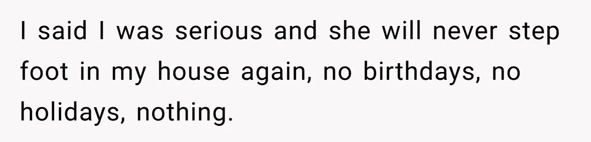 New Mom Bans Her MIL From All Family Events After Her Insensitive 'Prank' I said I was serious and she will never step foot in my house again, no birthdays, no holidays, nothing.