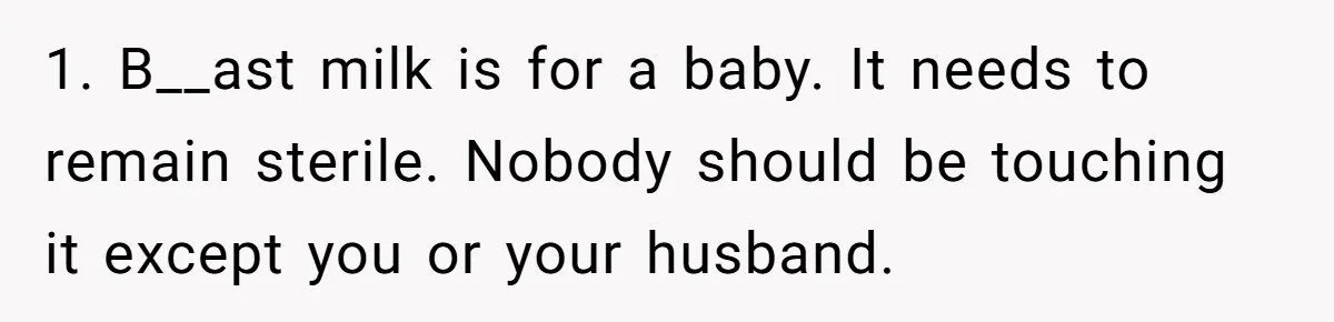 New Mom Bans Her MIL From All Family Events After Her Insensitive 'Prank' 1. B__ast milk is for a baby. It needs to remain sterile. Nobody should be touching it except you or your husband.