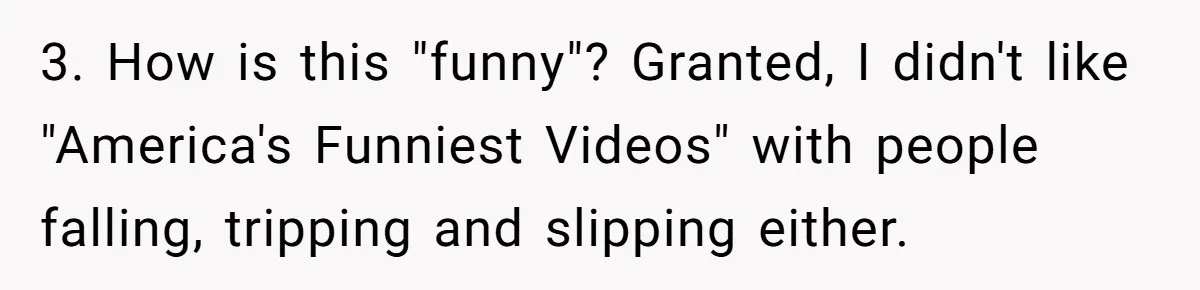 New Mom Bans Her MIL From All Family Events After Her Insensitive 'Prank' 3. How is this "funny"? Granted, I didn't like "America's Funniest Videos" with people falling, tripping and slipping either.