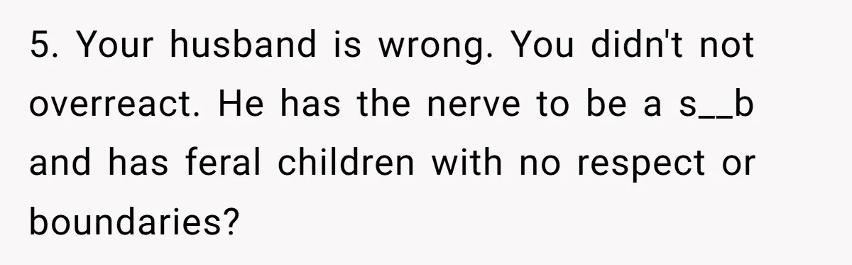 New Mom Bans Her MIL From All Family Events After Her Insensitive 'Prank' 5. Your husband is wrong. You didn't not overreact. He has the nerve to be a s__b and has feral children with no respect or boundaries?