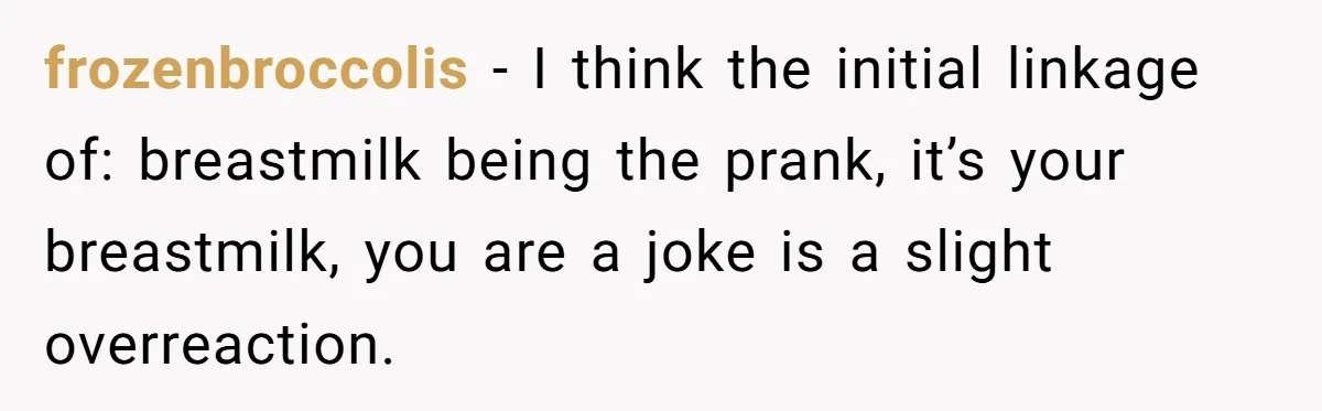 New Mom Bans Her MIL From All Family Events After Her Insensitive 'Prank' frozenbroccolis − I think the initial linkage of: breastmilk being the prank, it’s your breastmilk, you are a joke is a slight overreaction.