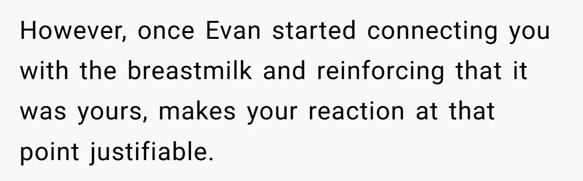 New Mom Bans Her MIL From All Family Events After Her Insensitive 'Prank' However, once Evan started connecting you with the breastmilk and reinforcing that it was yours, makes your reaction at that point justifiable.