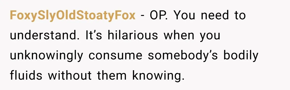 New Mom Bans Her MIL From All Family Events After Her Insensitive 'Prank' FoxySlyOldStoatyFox − OP. You need to understand. It’s hilarious when you unknowingly consume somebody’s bodily fluids without them knowing.
