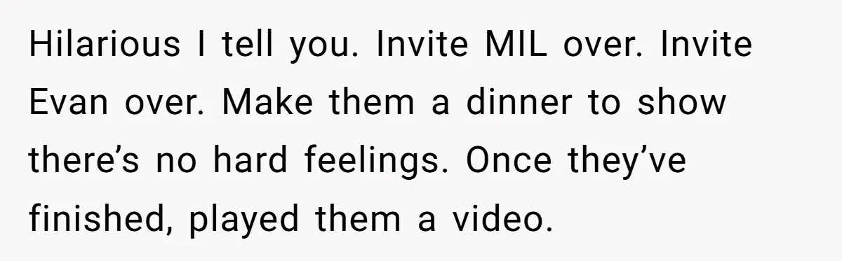 New Mom Bans Her MIL From All Family Events After Her Insensitive 'Prank' Hilarious I tell you. Invite MIL over. Invite Evan over. Make them a dinner to show there’s no hard feelings. Once they’ve finished, played them a video.