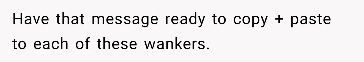 Have that message ready to copy + paste to each of these wankers.