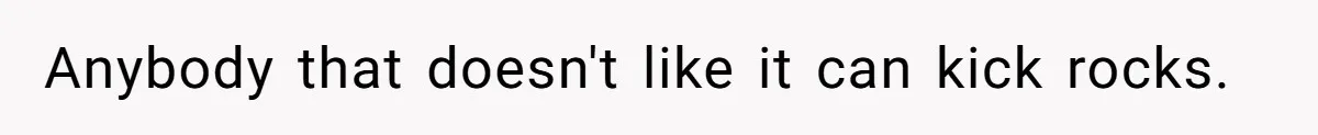 Anybody that doesn't like it can kick rocks.