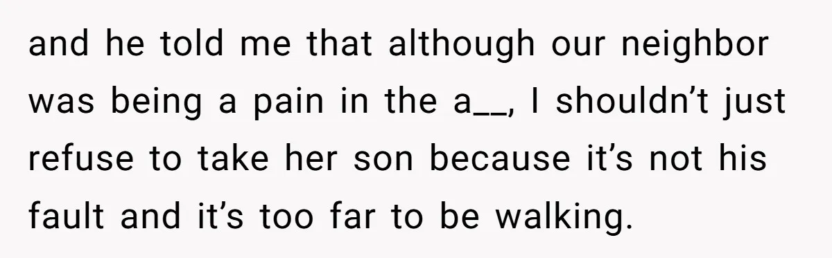 Neighbor Mom Stops Driving Friends Son To School After One Refused Favor and he told me that although our neighbor was being a pain in the a__, I shouldn’t just refuse to take her son because it’s not his fault and it’s...