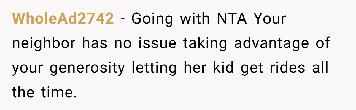 Neighbor Mom Stops Driving Friends Son To School After One Refused Favor WholeAd2742 − Going with NTA Your neighbor has no issue taking advantage of your generosity letting her kid get rides all the time.