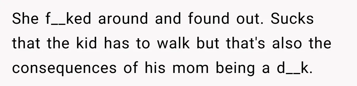 Neighbor Mom Stops Driving Friends Son To School After One Refused Favor She f__ked around and found out. Sucks that the kid has to walk but that's also the consequences of his mom being a d__k.