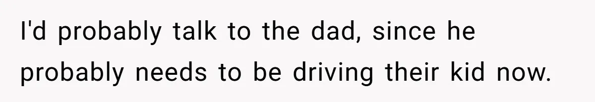 Neighbor Mom Stops Driving Friends Son To School After One Refused Favor I'd probably talk to the dad, since he probably needs to be driving their kid now.