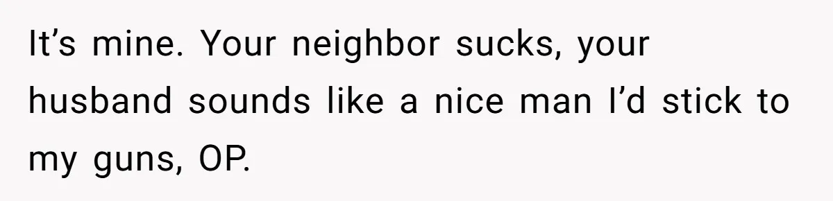 Neighbor Mom Stops Driving Friends Son To School After One Refused Favor It’s mine. Your neighbor sucks, your husband sounds like a nice man I’d stick to my guns, OP.