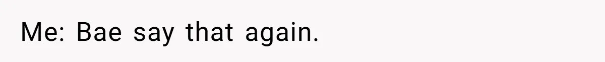Me: Bae say that again.