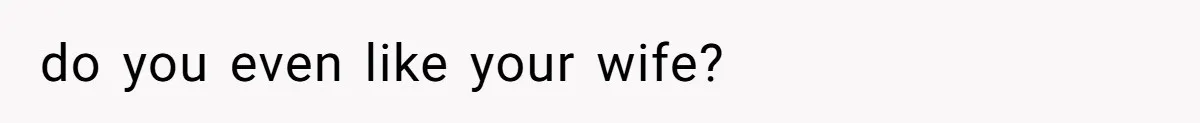 do you even like your wife?